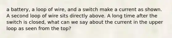 a battery, a loop of wire, and a switch make a current as shown. A second loop of wire sits directly above. A long time after the switch is closed, what can we say about the current in the upper loop as seen from the top?