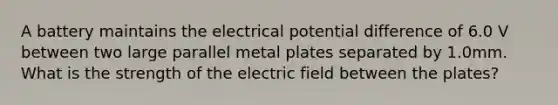 A battery maintains the electrical potential difference of 6.0 V between two large parallel metal plates separated by 1.0mm. What is the strength of the electric field between the plates?