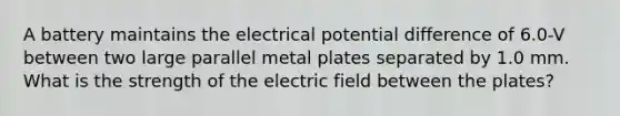 A battery maintains the electrical potential difference of 6.0-V between two large parallel metal plates separated by 1.0 mm. What is the strength of the electric field between the plates?