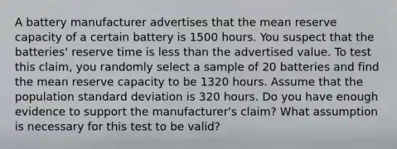 A battery manufacturer advertises that the mean reserve capacity of a certain battery is 1500 hours. You suspect that the batteries' reserve time is less than the advertised value. To test this claim, you randomly select a sample of 20 batteries and find the mean reserve capacity to be 1320 hours. Assume that the population standard deviation is 320 hours. Do you have enough evidence to support the manufacturer's claim? What assumption is necessary for this test to be valid?