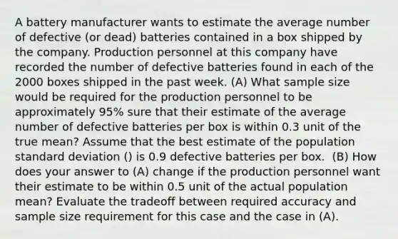 A battery manufacturer wants to estimate the average number of defective (or dead) batteries contained in a box shipped by the company. Production personnel at this company have recorded the number of defective batteries found in each of the 2000 boxes shipped in the past week. (A) What sample size would be required for the production personnel to be approximately 95% sure that their estimate of the average number of defective batteries per box is within 0.3 unit of the true mean? Assume that the best estimate of the population standard deviation () is 0.9 defective batteries per box. ​ (B) How does your answer to (A) change if the production personnel want their estimate to be within 0.5 unit of the actual population mean? Evaluate the tradeoff between required accuracy and sample size requirement for this case and the case in (A).