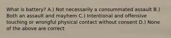 What is battery? A.) Not necessarily a consummated assault B.) Both an assault and mayhem C.) Intentional and offensive touching or wrongful physical contact without consent D.) None of the above are correct