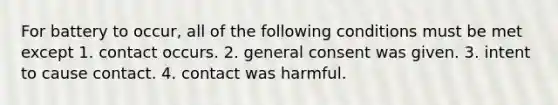 For battery to occur, all of the following conditions must be met except 1. contact occurs. 2. general consent was given. 3. intent to cause contact. 4. contact was harmful.