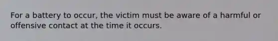 For a battery to occur, the victim must be aware of a harmful or offensive contact at the time it occurs.