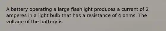 A battery operating a large flashlight produces a current of 2 amperes in a light bulb that has a resistance of 4 ohms. The voltage of the battery is