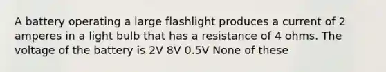 A battery operating a large flashlight produces a current of 2 amperes in a light bulb that has a resistance of 4 ohms. The voltage of the battery is 2V 8V 0.5V None of these