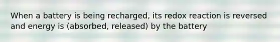 When a battery is being recharged, its redox reaction is reversed and energy is (absorbed, released) by the battery