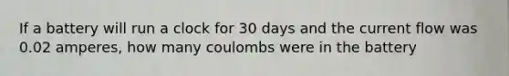 If a battery will run a clock for 30 days and the current flow was 0.02 amperes, how many coulombs were in the battery