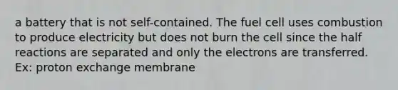 a battery that is not self-contained. The fuel cell uses combustion to produce electricity but does not burn the cell since the half reactions are separated and only the electrons are transferred. Ex: proton exchange membrane