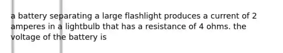 a battery separating a large flashlight produces a current of 2 amperes in a lightbulb that has a resistance of 4 ohms. the voltage of the battery is