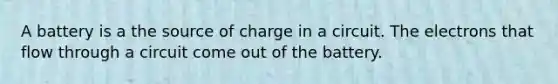 A battery is a the source of charge in a circuit. The electrons that flow through a circuit come out of the battery.