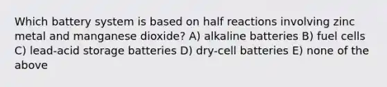 Which battery system is based on half reactions involving zinc metal and manganese dioxide? A) alkaline batteries B) fuel cells C) lead-acid storage batteries D) dry-cell batteries E) none of the above