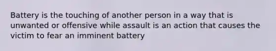 Battery is the touching of another person in a way that is unwanted or offensive while assault is an action that causes the victim to fear an imminent battery