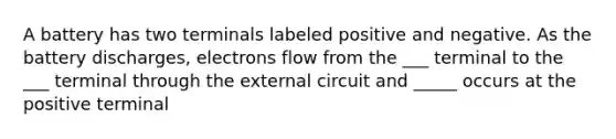 A battery has two terminals labeled positive and negative. As the battery discharges, electrons flow from the ___ terminal to the ___ terminal through the external circuit and _____ occurs at the positive terminal