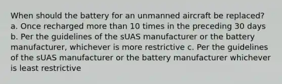 When should the battery for an unmanned aircraft be replaced? a. Once recharged more than 10 times in the preceding 30 days b. Per the guidelines of the sUAS manufacturer or the battery manufacturer, whichever is more restrictive c. Per the guidelines of the sUAS manufacturer or the battery manufacturer whichever is least restrictive