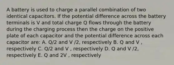 A battery is used to charge a parallel combination of two identical capacitors. If the potential difference across the battery terminals is V and total charge Q flows through the battery during the charging process then the charge on the positive plate of each capacitor and the potential difference across each capacitor are: A. Q/2 and V /2, respectively B. Q and V , respectively C. Q/2 and V , respectively D. Q and V /2, respectively E. Q and 2V , respectively