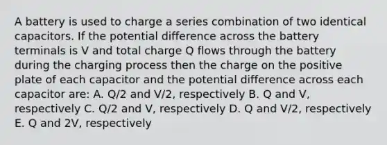 A battery is used to charge a series combination of two identical capacitors. If the potential difference across the battery terminals is V and total charge Q flows through the battery during the charging process then the charge on the positive plate of each capacitor and the potential difference across each capacitor are: A. Q/2 and V/2, respectively B. Q and V, respectively C. Q/2 and V, respectively D. Q and V/2, respectively E. Q and 2V, respectively