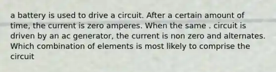 a battery is used to drive a circuit. After a certain amount of time, the current is zero amperes. When the same . circuit is driven by an ac generator, the current is non zero and alternates. Which combination of elements is most likely to comprise the circuit