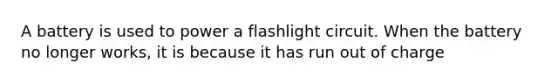 A battery is used to power a flashlight circuit. When the battery no longer works, it is because it has run out of charge