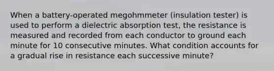 When a battery-operated megohmmeter (insulation tester) is used to perform a dielectric absorption test, the resistance is measured and recorded from each conductor to ground each minute for 10 consecutive minutes. What condition accounts for a gradual rise in resistance each successive minute?