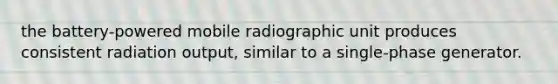 the battery-powered mobile radiographic unit produces consistent radiation output, similar to a single-phase generator.