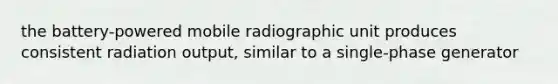 the battery-powered mobile radiographic unit produces consistent radiation output, similar to a single-phase generator