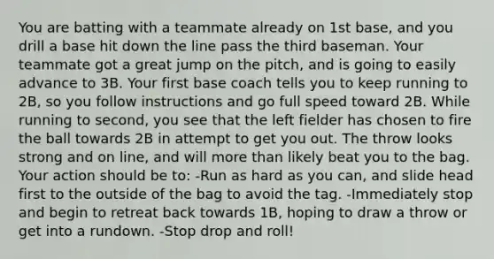 You are batting with a teammate already on 1st base, and you drill a base hit down the line pass the third baseman. Your teammate got a great jump on the pitch, and is going to easily advance to 3B. Your first base coach tells you to keep running to 2B, so you follow instructions and go full speed toward 2B. While running to second, you see that the left fielder has chosen to fire the ball towards 2B in attempt to get you out. The throw looks strong and on line, and will more than likely beat you to the bag. Your action should be to: -Run as hard as you can, and slide head first to the outside of the bag to avoid the tag. -Immediately stop and begin to retreat back towards 1B, hoping to draw a throw or get into a rundown. -Stop drop and roll!