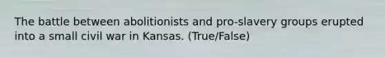 The battle between abolitionists and pro-slavery groups erupted into a small civil war in Kansas. (True/False)