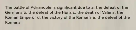 The battle of Adrianople is significant due to a. the defeat of the Germans b. the defeat of the Huns c. the death of Valens, the Roman Emperor d. the victory of the Romans e. the defeat of the Romans