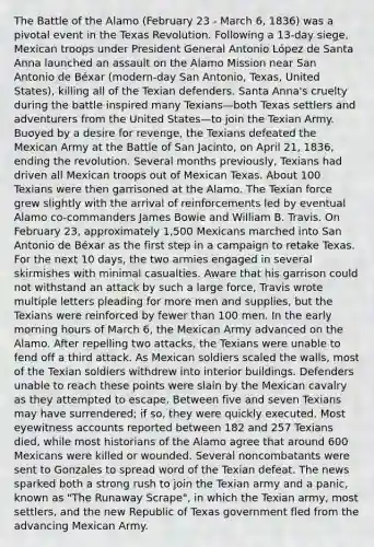 The Battle of the Alamo (February 23 - March 6, 1836) was a pivotal event in the Texas Revolution. Following a 13-day siege, Mexican troops under President General Antonio López de Santa Anna launched an assault on the Alamo Mission near San Antonio de Béxar (modern-day San Antonio, Texas, United States), killing all of the Texian defenders. Santa Anna's cruelty during the battle inspired many Texians—both Texas settlers and adventurers from the United States—to join the Texian Army. Buoyed by a desire for revenge, the Texians defeated the Mexican Army at the Battle of San Jacinto, on April 21, 1836, ending the revolution. Several months previously, Texians had driven all Mexican troops out of Mexican Texas. About 100 Texians were then garrisoned at the Alamo. The Texian force grew slightly with the arrival of reinforcements led by eventual Alamo co-commanders James Bowie and William B. Travis. On February 23, approximately 1,500 Mexicans marched into San Antonio de Béxar as the first step in a campaign to retake Texas. For the next 10 days, the two armies engaged in several skirmishes with minimal casualties. Aware that his garrison could not withstand an attack by such a large force, Travis wrote multiple letters pleading for more men and supplies, but the Texians were reinforced by fewer than 100 men. In the early morning hours of March 6, the Mexican Army advanced on the Alamo. After repelling two attacks, the Texians were unable to fend off a third attack. As Mexican soldiers scaled the walls, most of the Texian soldiers withdrew into interior buildings. Defenders unable to reach these points were slain by the Mexican cavalry as they attempted to escape. Between five and seven Texians may have surrendered; if so, they were quickly executed. Most eyewitness accounts reported between 182 and 257 Texians died, while most historians of the Alamo agree that around 600 Mexicans were killed or wounded. Several noncombatants were sent to Gonzales to spread word of the Texian defeat. The news sparked both a strong rush to join the Texian army and a panic, known as "The Runaway Scrape", in which the Texian army, most settlers, and the new Republic of Texas government fled from the advancing Mexican Army.