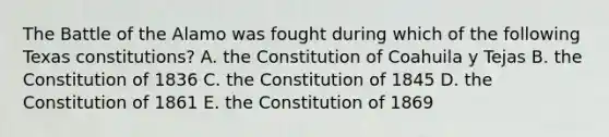 The Battle of the Alamo was fought during which of the following Texas constitutions? A. the Constitution of Coahuila y Tejas B. the Constitution of 1836 C. the Constitution of 1845 D. the Constitution of 1861 E. the Constitution of 1869