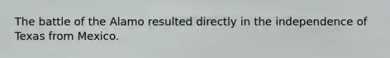 The battle of the Alamo resulted directly in the independence of Texas from Mexico.