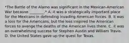 *The Battle of the Alamo was significant in the Mexican-American War because ________.* A. it was a strategically important place for the Mexicans in defending invading American forces. B. it was a loss for the Americans, but the loss inspired the American forces to avenge the deaths of the American lives there. C. it was an overwhelming success for Stephen Austin and William Travis. D. the United States gave up the quest for Texas.