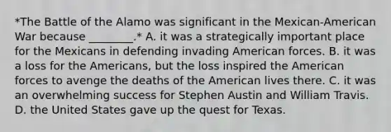 *The Battle of the Alamo was significant in the Mexican-American War because ________.* A. it was a strategically important place for the Mexicans in defending invading American forces. B. it was a loss for the Americans, but the loss inspired the American forces to avenge the deaths of the American lives there. C. it was an overwhelming success for Stephen Austin and William Travis. D. the United States gave up the quest for Texas.