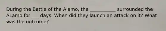 During the Battle of the Alamo, the ___________ surrounded the ALamo for ___ days. When did they launch an attack on it? What was the outcome?