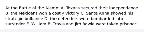 At the Battle of the Alamo: A. Texans secured their independence B. the Mexicans won a costly victory C. Santa Anna showed his strategic brilliance D. the defenders were bombarded into surrender E. William B. Travis and Jim Bowie were taken prisoner