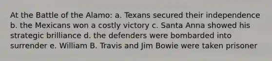 At the Battle of the Alamo: a. Texans secured their independence b. the Mexicans won a costly victory c. Santa Anna showed his strategic brilliance d. the defenders were bombarded into surrender e. William B. Travis and Jim Bowie were taken prisoner