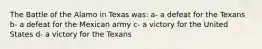 The Battle of the Alamo in Texas was: a- a defeat for the Texans b- a defeat for the Mexican army c- a victory for the United States d- a victory for the Texans