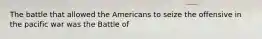 The battle that allowed the Americans to seize the offensive in the pacific war was the Battle of