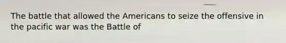 The battle that allowed the Americans to seize the offensive in the pacific war was the Battle of