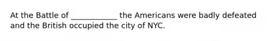 At the Battle of ____________ the Americans were badly defeated and the British occupied the city of NYC.