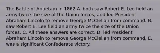 The Battle of Antietam in 1862 A. both saw Robert E. Lee field an army twice the size of the Union forces, and led President Abraham Lincoln to remove George McClellan from command. B. saw Robert E. Lee field an army twice the size of the Union forces. C. All these answers are correct. D. led President Abraham Lincoln to remove George McClellan from command. E. was a significant Confederate victory.