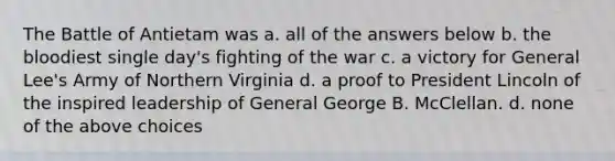 The Battle of Antietam was a. all of the answers below b. the bloodiest single day's fighting of the war c. a victory for General Lee's Army of Northern Virginia d. a proof to President Lincoln of the inspired leadership of General George B. McClellan. d. none of the above choices