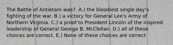 The Battle of Antietam was?: A.) <a href='https://www.questionai.com/knowledge/k7oXMfj7lk-the-blood' class='anchor-knowledge'>the blood</a>iest single day's fighting of the war. B.) a victory for General Lee's Army of Northern Virginia. C.) a proof to President Lincoln of the inspired leadership of General George B. McClellan. D.) all of these choices are correct. E.) None of these choices are correct