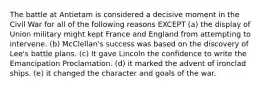 The battle at Antietam is considered a decisive moment in the Civil War for all of the following reasons EXCEPT (a) the display of Union military might kept France and England from attempting to intervene. (b) McClellan's success was based on the discovery of Lee's battle plans. (c) It gave Lincoln the confidence to write the Emancipation Proclamation. (d) it marked the advent of ironclad ships. (e) it changed the character and goals of the war.