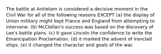 The battle at Antietam is considered a decisive moment in the Civil War for all of the following reasons EXCEPT (a) the display of Union military might kept France and England from attempting to intervene. (b) McClellan's success was based on the discovery of Lee's battle plans. (c) It gave Lincoln the confidence to write the Emancipation Proclamation. (d) it marked the advent of ironclad ships. (e) it changed the character and goals of the war.