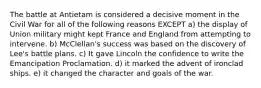 The battle at Antietam is considered a decisive moment in the Civil War for all of the following reasons EXCEPT a) the display of Union military might kept France and England from attempting to intervene. b) McClellan's success was based on the discovery of Lee's battle plans. c) It gave Lincoln the confidence to write the Emancipation Proclamation. d) it marked the advent of ironclad ships. e) it changed the character and goals of the war.