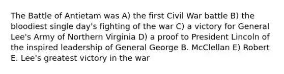 The Battle of Antietam was A) the first Civil War battle B) <a href='https://www.questionai.com/knowledge/k7oXMfj7lk-the-blood' class='anchor-knowledge'>the blood</a>iest single day's fighting of the war C) a victory for General Lee's Army of Northern Virginia D) a proof to President Lincoln of the inspired leadership of General George B. McClellan E) Robert E. Lee's greatest victory in the war