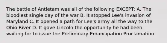 The battle of Antietam was all of the following EXCEPT: A. The bloodiest single day of the war B. It stopped Lee's invasion of Maryland C. It opened a path for Lee's army all the way to the Ohio River D. It gave Lincoln the opportunity he had been waiting for to issue the Preliminary Emancipation Proclamation