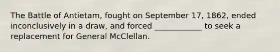 The Battle of Antietam, fought on September 17, 1862, ended inconclusively in a draw, and forced ____________ to seek a replacement for General McClellan.